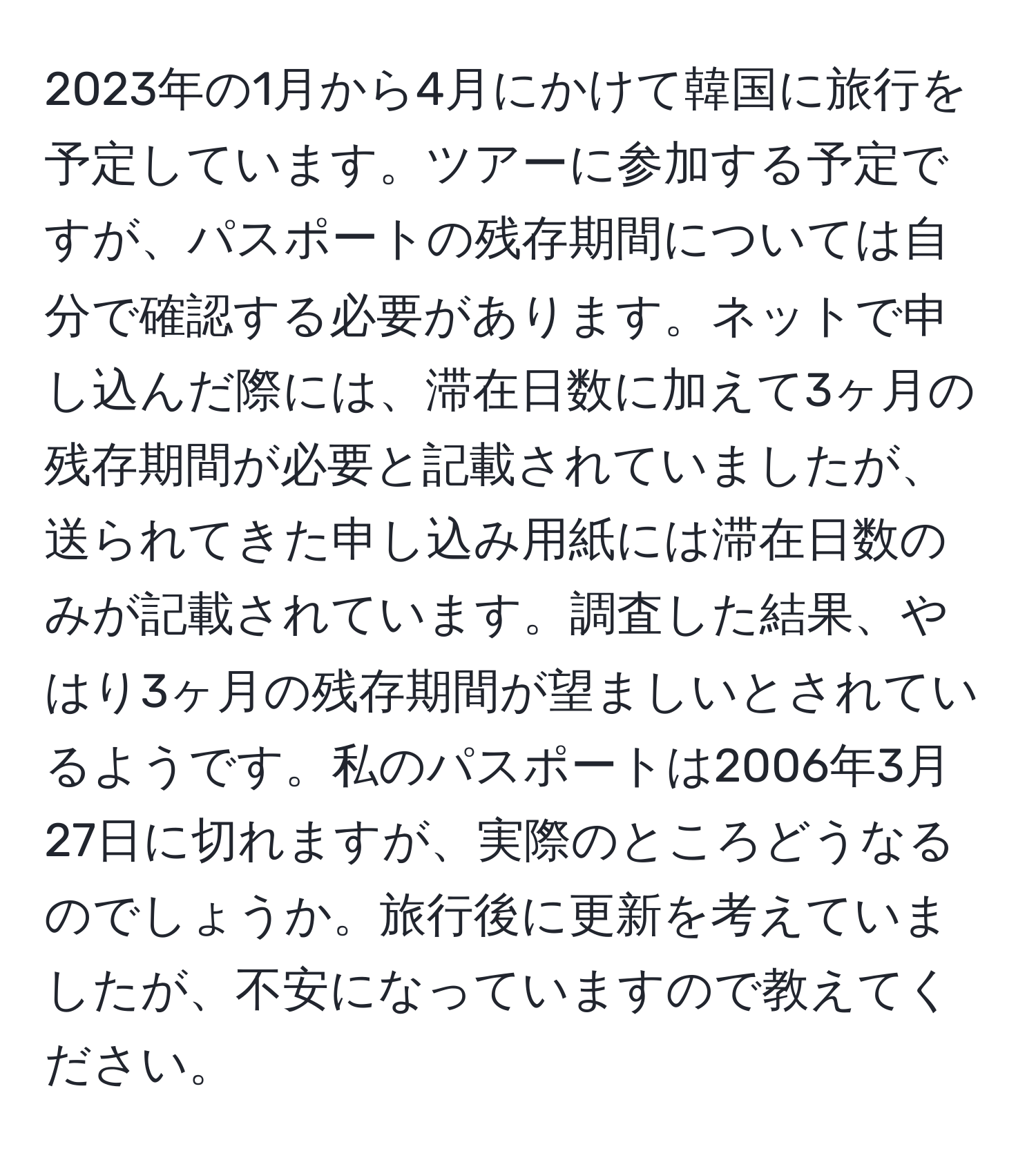 2023年の1月から4月にかけて韓国に旅行を予定しています。ツアーに参加する予定ですが、パスポートの残存期間については自分で確認する必要があります。ネットで申し込んだ際には、滞在日数に加えて3ヶ月の残存期間が必要と記載されていましたが、送られてきた申し込み用紙には滞在日数のみが記載されています。調査した結果、やはり3ヶ月の残存期間が望ましいとされているようです。私のパスポートは2006年3月27日に切れますが、実際のところどうなるのでしょうか。旅行後に更新を考えていましたが、不安になっていますので教えてください。