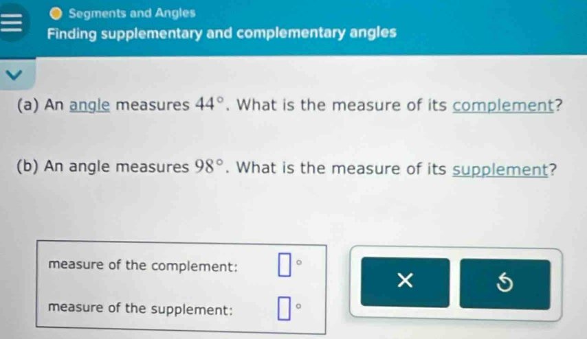 Segments and Angles 
Finding supplementary and complementary angles 
(a) An angle measures 44°. What is the measure of its complement? 
(b) An angle measures 98°. What is the measure of its supplement? 
measure of the complement: □°
× 
5 
measure of the supplement: