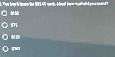 You buy 6 items for $25.60 each. About how much did you spend?
$150
$75
$125
$145