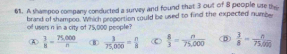 A shampoo company conducted a survey and found that 3 out of 8 people use thei
brand of shampoo. Which proportion could be used to find the expected number
of users n in a city of 75,000 people?
④  3/8 = (75,000)/n  B  3/75,000 = n/8  C  8/3 = n/75,000  D  3/8 = n/75,000 