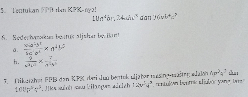 Tentukan FPB dan KPK-nya!
18a^3bc, 24abc^3dan36ab^4c^2
6. Sederhanakan bentuk aljabar berikut! 
a.  25a^2b^3/5a^2b^2 * a^3b^5
b.  9/a^2b^3 *  7/a^5b^6 
7. Diketahui FPB dan KPK dari dua bentuk aljabar masing-masing adalah 6p^3q^2 dan
108p^5q^3. Jika salah satu bilangan adalah 12p^3q^2 , tentukan bentuk aljabar yang lain!