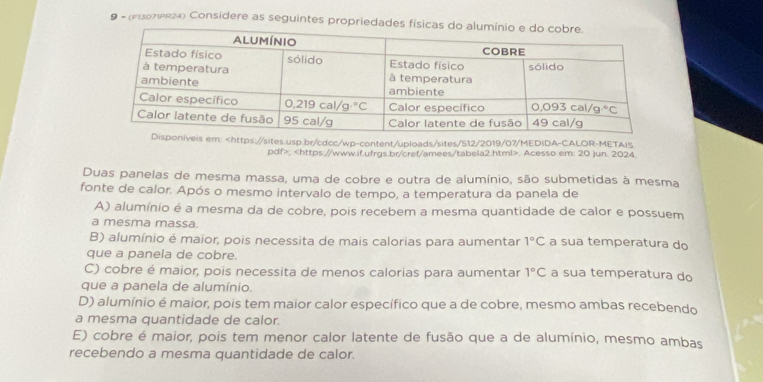 9 - (F13071PR24) Considere as seguintes propriedades física
íveis em:;. Acesso em: 20 jun. 2024
Duas panelas de mesma massa, uma de cobre e outra de alumínio, são submetidas à mesma
fonte de calor. Após o mesmo intervalo de tempo, a temperatura da panela de
A) alumínio é a mesma da de cobre, pois recebem a mesma quantidade de calor e possuem
a mesma massa.
B) alumínio é maior, pois necessita de mais calorias para aumentar 1°C a sua temperatura do
que a panela de cobre.
C) cobre é maior, pois necessita de menos calorias para aumentar 1°C a sua temperatura do
que a panela de alumínio.
D) alumínio é maior, pois tem maior calor específico que a de cobre, mesmo ambas recebendo
a mesma quantidade de calor.
E) cobre é maior, pois tem menor calor latente de fusão que a de alumínio, mesmo ambas
recebendo a mesma quantidade de calor.