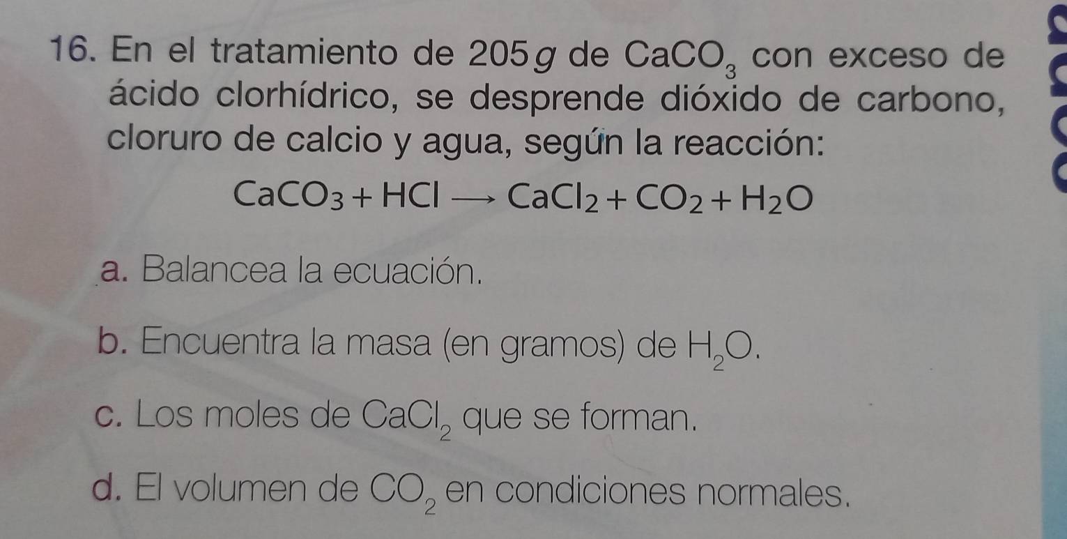 En el tratamiento de 205g de CaCO_3 con exceso de
ácido clorhídrico, se desprende dióxido de carbono,
cloruro de calcio y agua, según la reacción:
CaCO_3+HClto CaCl_2+CO_2+H_2O
a. Balancea la ecuación.
b. Encuentra la masa (en gramos) de H_2O.
c. Los moles de CaCl_2 que se forman.
d. El volumen de CO_2 en condiciones normales.