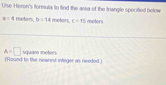 Use Heron's formula to find the area of the triangle specified below.
a=4 meters, b=14 meters, c=15 meters
A=□ square meters
(Round to the nearest integer as needed.)