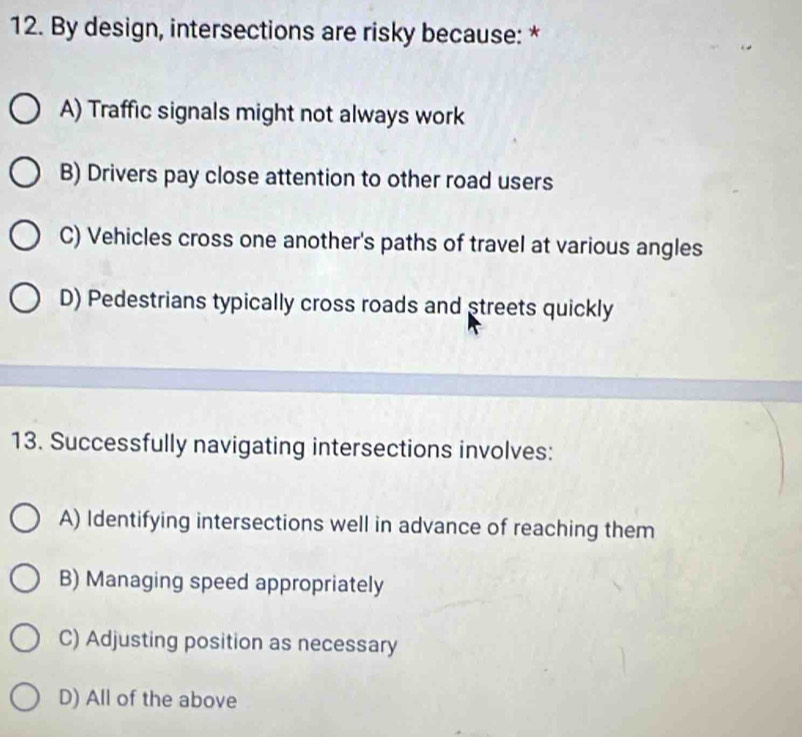 By design, intersections are risky because: *
A) Traffic signals might not always work
B) Drivers pay close attention to other road users
C) Vehicles cross one another's paths of travel at various angles
D) Pedestrians typically cross roads and streets quickly
13. Successfully navigating intersections involves:
A) Identifying intersections well in advance of reaching them
B) Managing speed appropriately
C) Adjusting position as necessary
D) All of the above