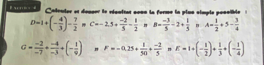 Caleuler et douser le résultat sous la forme la plus simple possible :
D=1+(- 4/3 )- 7/2 nC=-2.5+ (-2)/5 - 1/2  ” B= (-3)/5 -2+ 1/5  " A= 1/2 +5- 3/4 
G= (-2)/-7 + (-4)/-3 +(- 1/9 ) " F=-0.25+ 1/50 + (-2)/5  E=1+(- 1/2 )+ 1/3 +(- 1/4 )