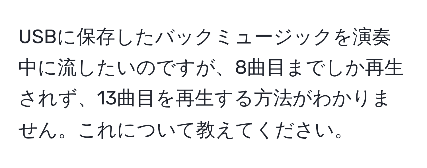 USBに保存したバックミュージックを演奏中に流したいのですが、8曲目までしか再生されず、13曲目を再生する方法がわかりません。これについて教えてください。