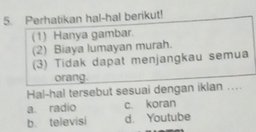 Perhatikan hal-hal berikut!
(1) Hanya gambar.
(2) Biaya lumayan murah.
(3) Tidak dapat menjangkau semua
orang.
Hal-hal tersebut sesuai dengan iklan ....
a. radio c. koran
b. televisi d. Youtube