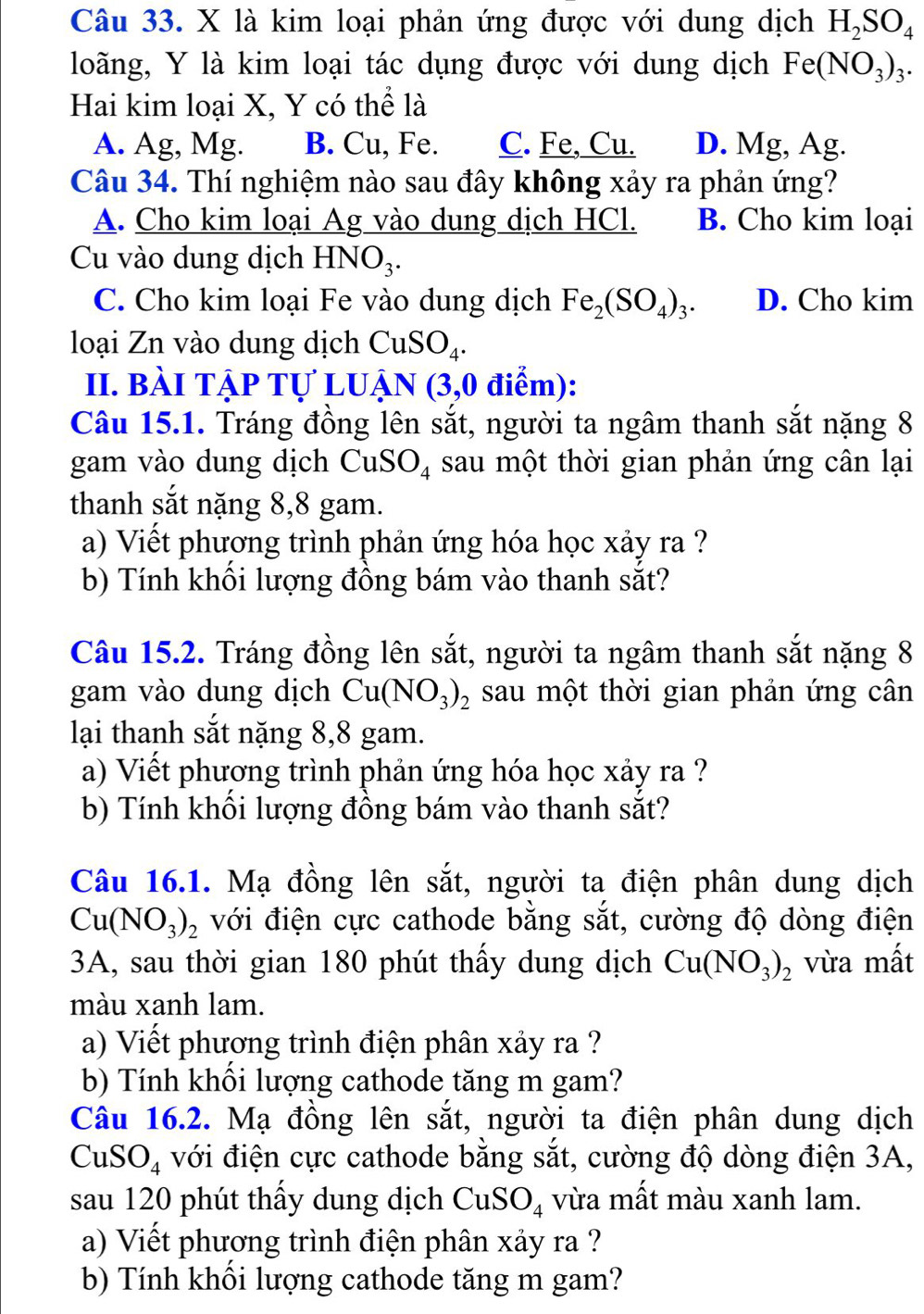 là kim loại phản ứng được với dung dịch H_2SO_4
loãng, Y là kim loại tác dụng được với dung dịch Fe(NO_3)_3.
Hai kim loại X, Y có thể là
A. Ag, Mg. B. Cu, Fe. C. Fe, Cu. D. Mg, Ag.
Câu 34. Thí nghiệm nào sau đây không xảy ra phản ứng?
A. Cho kim loại Ag vào dung dịch HCl. B. Cho kim loại
Cu vào dung dịch HNO₃.
C. Cho kim loại Fe vào dung dịch Fe_2(SO_4)_3. D. Cho kim
loại Zn vào dung dịch CuSO_4.
II. bài tập tự luận (3,0 ) điểm):
Câu 15.1. Tráng đồng lên sắt, người ta ngâm thanh sắt nặng 8
gam vào dung dịch CuS O_4 sau một thời gian phản ứng cân lại
thanh sắt nặng 8,8 gam.
a) Viết phương trình phản ứng hóa học xảy ra ?
b) Tính khối lượng đồng bám vào thanh sắt?
Câu 15.2. Tráng đồng lên sắt, người ta ngâm thanh sắt nặng 8
gam vào dung dịch Cu(NO_3)_2 sau một thời gian phản ứng cân
lại thanh sắt nặng 8,8 gam.
a) Viết phương trình phản ứng hóa học xảy ra ?
b) Tính khối lượng đồng bám vào thanh sắt?
Câu 16.1. Mạ đồng lên sắt, người ta điện phân dung dịch
Cu(NO_3)_2 với điện cực cathode bằng sắt, cường độ dòng điện
3A, sau thời gian 180 phút thấy dung dịch Cu(NO_3)_2 vừa mất
màu xanh lam.
a) Viết phương trình điện phân xảy ra ?
b) Tính khối lượng cathode tăng m gam?
Câu 16.2. Mạ đồng lên sắt, người ta điện phân dung dịch
CuSO_4 với điện cực cathode bằng sắt, cường độ dòng điện 3A,
sau 120 phút thấy dung dịch CuSO_4 vừa mất màu xanh lam.
a) Viết phương trình điện phân xảy ra ?
b) Tính khối lượng cathode tăng m gam?