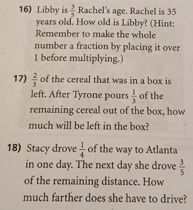 Libby is  3/5  Rachel’s age. Rachel is 35
years old. How old is Libby? (Hint: 
Remember to make the whole 
number a fraction by placing it over
1 before multiplying.) 
17)  2/3  of the cereal that was in a box is 
left. After Tyrone pours  1/3  of the 
remaining cereal out of the box, how 
much will be left in the box? 
18) Stacy drove  1/4  of the way to Atlanta 
in one day. The next day she drove  3/5 
of the remaining distance. How 
much farther does she have to drive?