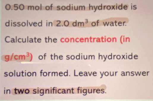 0.50 mol of sodium hydroxide is 
dissolved in 2.0dm^3 of water. 
Calculate the concentration (in
g/cm^3) of the sodium hydroxide 
solution formed. Leave your answer 
in two significant figures.