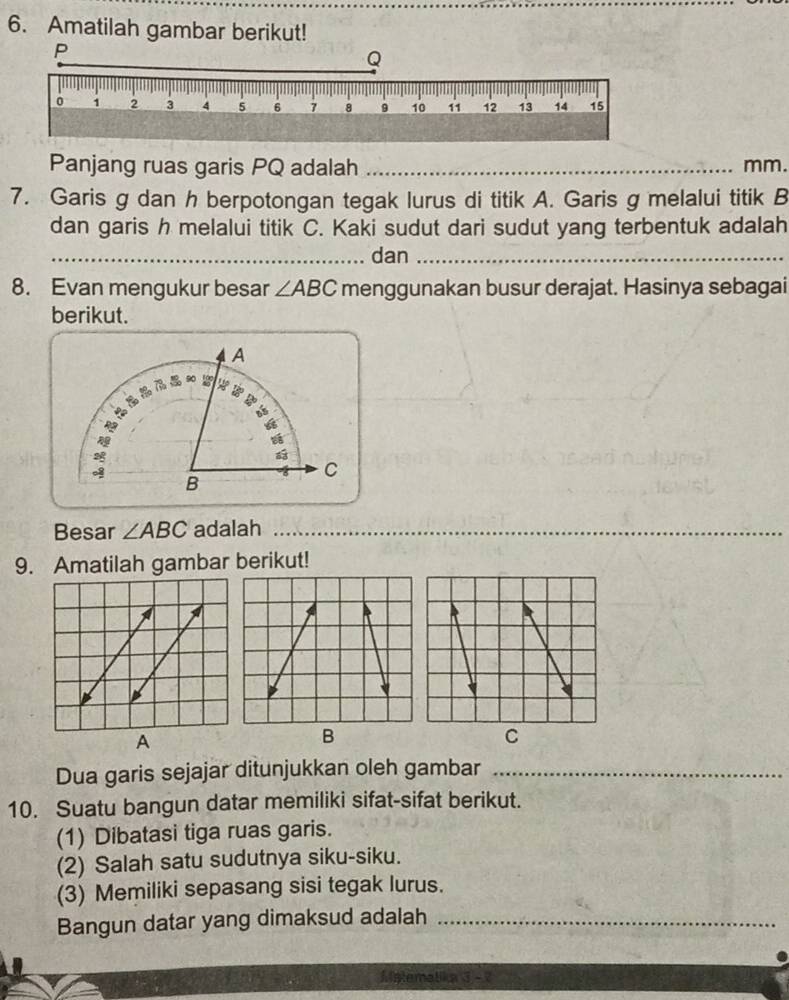 Amatilah gambar berikut! 
Panjang ruas garis PQ adalah _ mm. 
7. Garis g dan h berpotongan tegak lurus di titik A. Garis g melalui titik B
dan garis h melalui titik C. Kaki sudut dari sudut yang terbentuk adalah 
_dan_ 
8. Evan mengukur besar ∠ ABC menggunakan busur derajat. Hasinya sebagai 
berikut. 
Besar ∠ ABC adalah_ 
_ 
9. Amatilah gambar berikut! 
A 
B 
C 
Dua garis sejajar ditunjukkan oleh gambar_ 
10. Suatu bangun datar memiliki sifat-sifat berikut. 
(1) Dibatasi tiga ruas garis. 
(2) Salah satu sudutnya siku-siku. 
(3) Memiliki sepasang sisi tegak lurus. 
Bangun datar yang dimaksud adalah_ 
Matematika 3 -