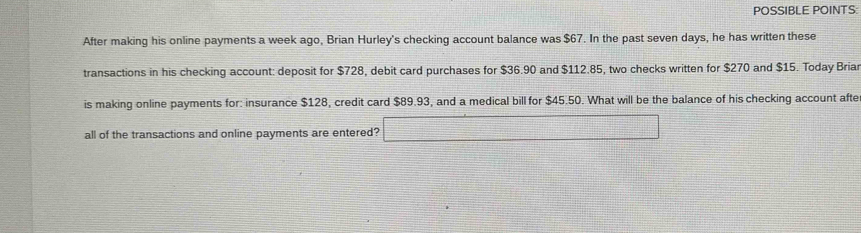 POSSIBLE POINTS: 
After making his online payments a week ago, Brian Hurley's checking account balance was $67. In the past seven days, he has written these 
transactions in his checking account: deposit for $728, debit card purchases for $36.90 and $112.85, two checks written for $270 and $15. Today Briar 
is making online payments for: insurance $128, credit card $89.93, and a medical bill for $45.50. What will be the balance of his checking account afte 
all of the transactions and online payments are entered? □