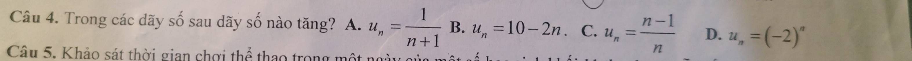 Trong các dãy số sau dãy số nào tăng? A. u_n= 1/n+1  B. u_n=10-2n. C. u_n= (n-1)/n  D. u_n=(-2)^n
Câu 5. Khảo sát thời gian chơi thể thao trong mô