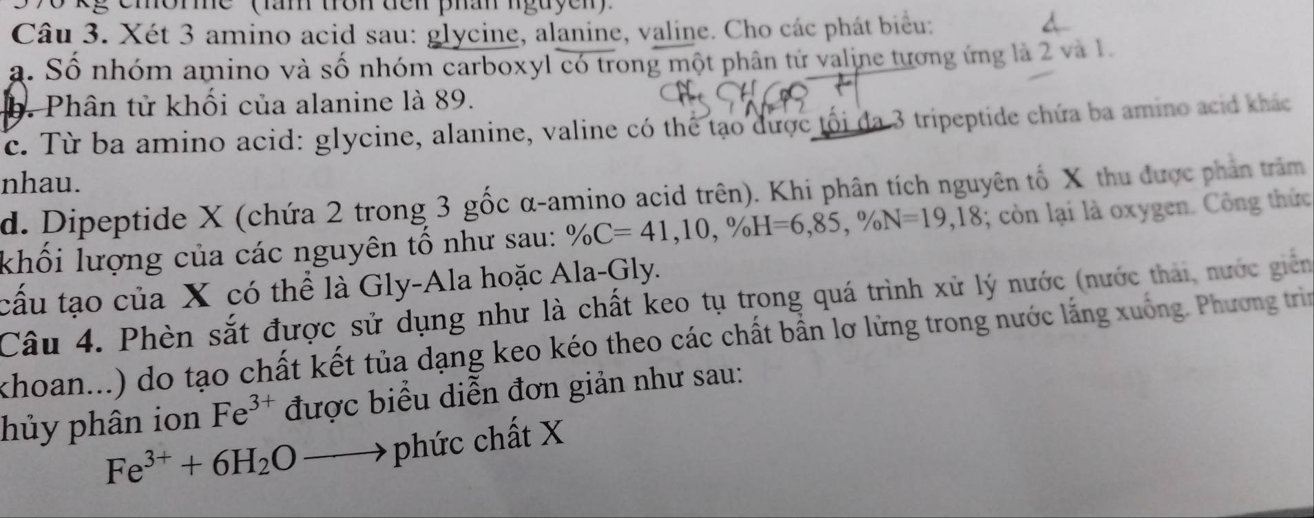 596 kg emorme '' (ăn trôn đến phân nguyen)' 
Câu 3. Xét 3 amino acid sau: glycine, alanine, valine. Cho các phát biểu: 
a. Số nhóm amino và số nhóm carboxyl có trong một phân tử valine tương ứng là 2 và 1. 
b. Phân tử khối của alanine là 89. 
c. Từ ba amino acid: glycine, alanine, valine có thể tạo được tối đa 3 tripeptide chứa ba amino acid khác 
nhau. 
d. Dipeptide X (chứa 2 trong 3 gốc α -amino acid trên). Khi phân tích nguyên tố X thu được phản trăm 
khối lượng của các nguyên tố như sau: % C=41, 10, % H=6,85, % N=19,18; còn lại là oxygen. Công thức 
cấu tạo của X có thể là Gly-Ala hoặc Ala-Gly. 
Câu 4. Phèn sắt được sử dụng như là chất keo tụ trong quá trình xử lý nước (nước thái, nước giên 
khoan...) do tạo chất kết tủa dạng keo kéo theo các chất bằn lơ lừng trong nước lắng xuống. Phương trìn 
hủy phân ion Fe^(3+) được biểu diễn đơn giản như sau:
Fe^(3+)+6H_2Oto phức chất X