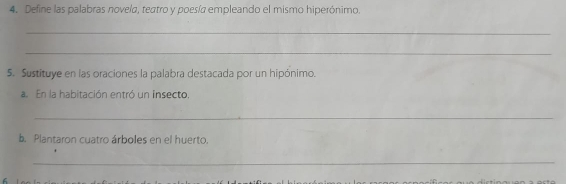 Define las palabras novela, teatro y poesía empleando el mismo hiperónimo. 
_ 
_ 
5. Sustituye en las oraciones la palabra destacada por un hipónimo. 
a. En la habitación entró un insecto. 
_ 
b. Plantaron cuatro árboles en el huerto. 
_