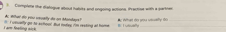 Complete the dialogue about habits and ongoing actions. Practise with a partner. 
A: What do you usually do on Mondays? 
A: What do you usually do_ 
B: I usually go to school. But today, I'm resting at home. B: I usually_ 
I am feeling sick.