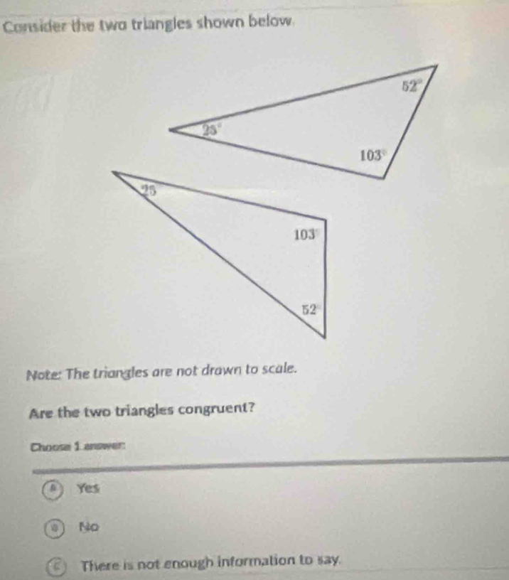 Consider the two triangles shown below.
Note: The triangles are not drawn to scale.
Are the two triangles congruent?
Choose L answer:
Yes
No
C There is not enough information to say.