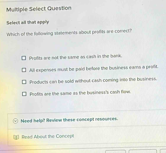 Multiple Select Question
Select all that apply
Which of the following statements about profits are correct?
Profits are not the same as cash in the bank.
All expenses must be paid before the business earns a profit.
Products can be sold without cash coming into the business.
Profits are the same as the business's cash flow.
Need help? Review these concept resources.
Read About the Concept