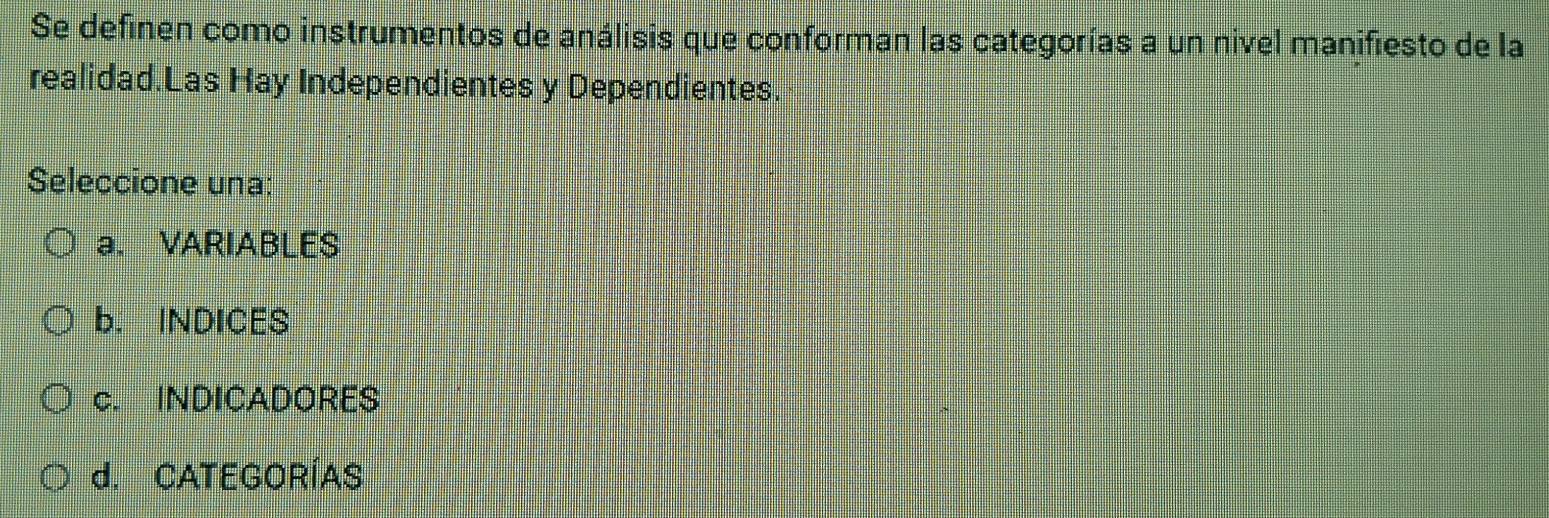 Se definen como instrumentos de análisis que conforman las categorías a un nivel manifiesto de la
realidad.Las Hay Independientes y Dependientes
Seleccione una:
a. VARIABLES
b. INDICES
c. INDICADORES
d. CATEGORÍAS