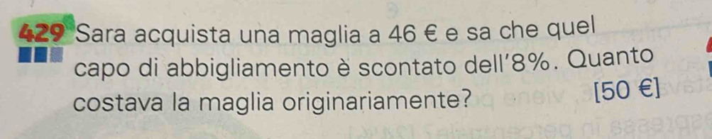 429 Sara acquista una maglia a 46 € e sa che quel 
capo di abbigliamento è scontato dell’ 8%. Quanto 
costava la maglia originariamente?
[50€]