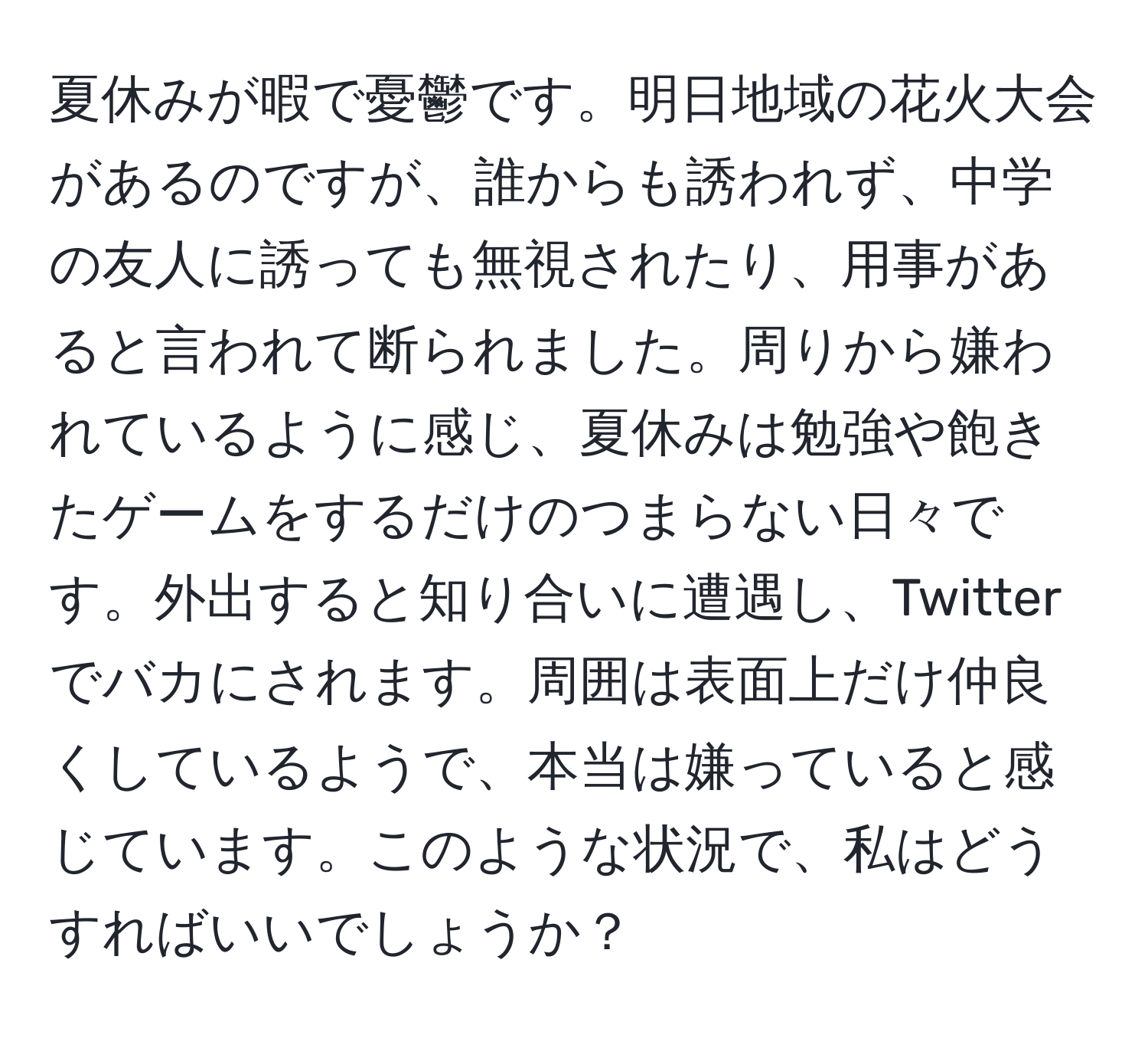 夏休みが暇で憂鬱です。明日地域の花火大会があるのですが、誰からも誘われず、中学の友人に誘っても無視されたり、用事があると言われて断られました。周りから嫌われているように感じ、夏休みは勉強や飽きたゲームをするだけのつまらない日々です。外出すると知り合いに遭遇し、Twitterでバカにされます。周囲は表面上だけ仲良くしているようで、本当は嫌っていると感じています。このような状況で、私はどうすればいいでしょうか？