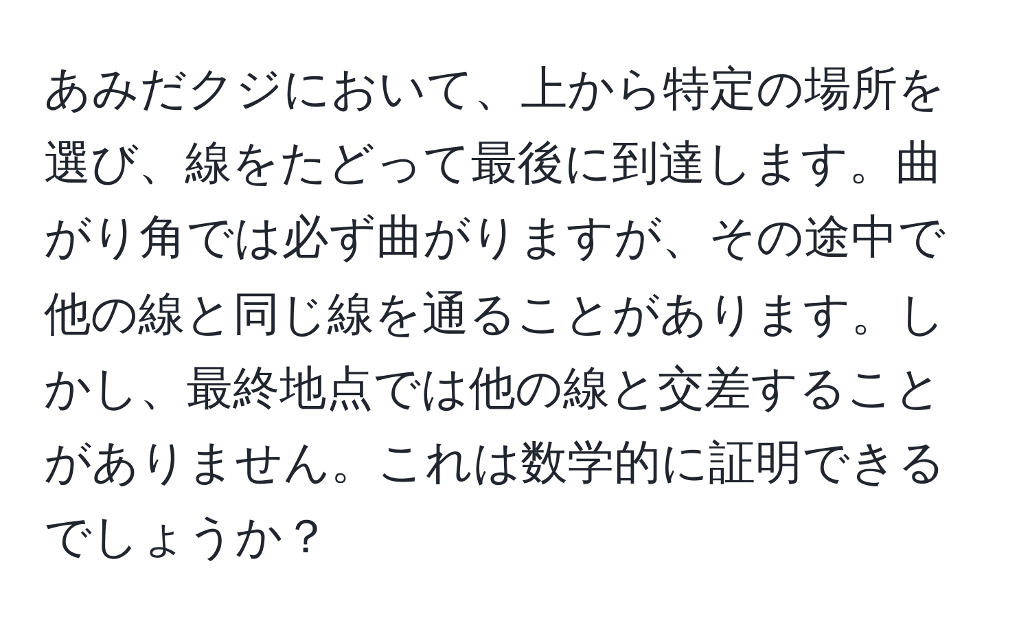 あみだクジにおいて、上から特定の場所を選び、線をたどって最後に到達します。曲がり角では必ず曲がりますが、その途中で他の線と同じ線を通ることがあります。しかし、最終地点では他の線と交差することがありません。これは数学的に証明できるでしょうか？