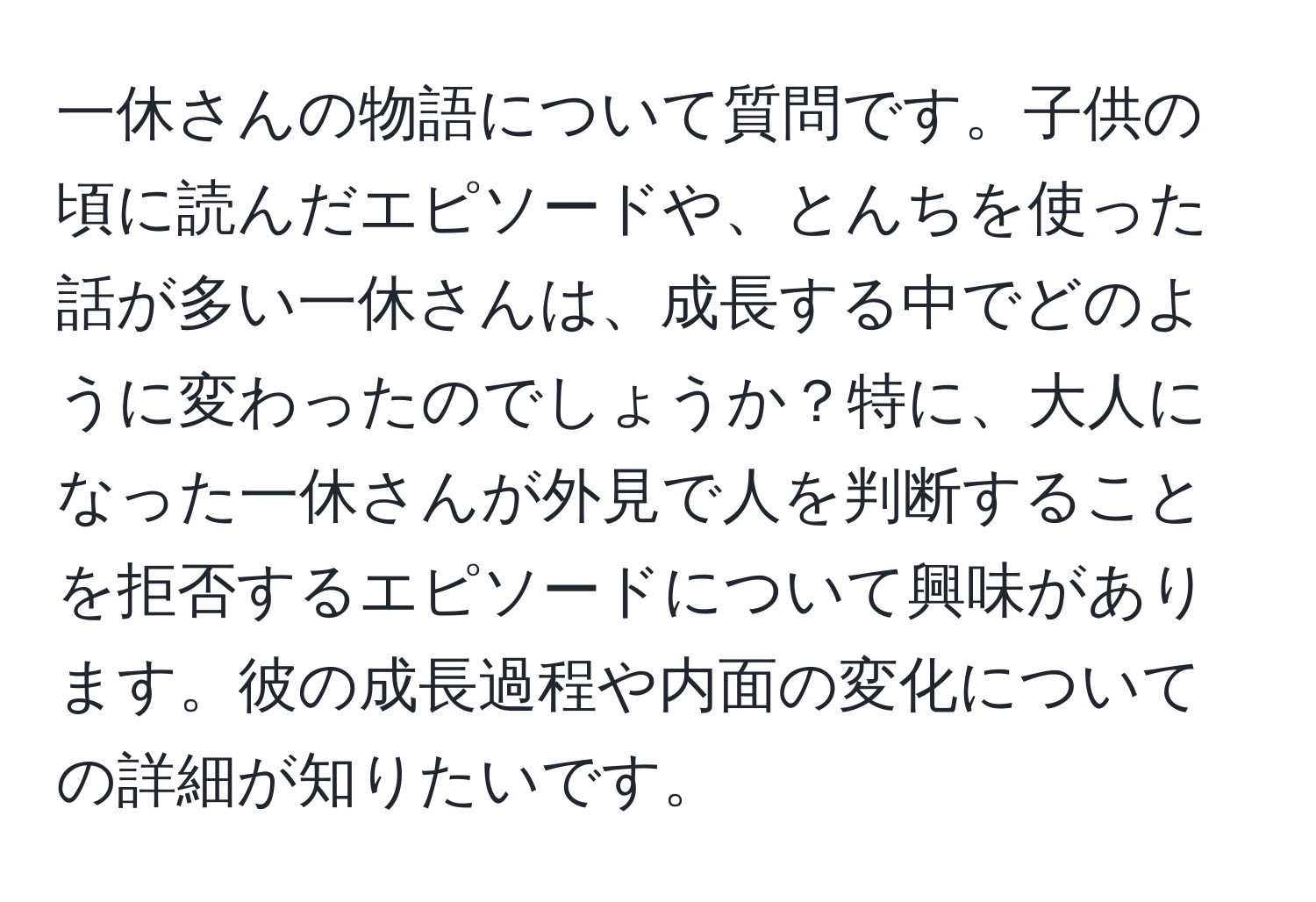 一休さんの物語について質問です。子供の頃に読んだエピソードや、とんちを使った話が多い一休さんは、成長する中でどのように変わったのでしょうか？特に、大人になった一休さんが外見で人を判断することを拒否するエピソードについて興味があります。彼の成長過程や内面の変化についての詳細が知りたいです。