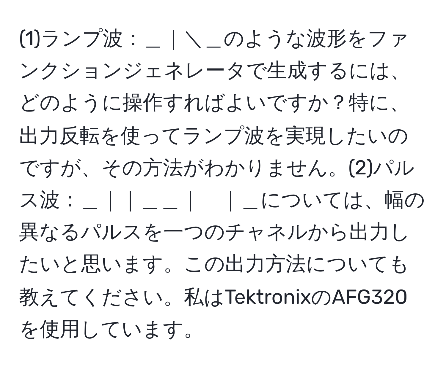 (1)ランプ波：＿｜＼＿のような波形をファンクションジェネレータで生成するには、どのように操作すればよいですか？特に、出力反転を使ってランプ波を実現したいのですが、その方法がわかりません。(2)パルス波：＿｜｜＿＿｜　｜＿については、幅の異なるパルスを一つのチャネルから出力したいと思います。この出力方法についても教えてください。私はTektronixのAFG320を使用しています。