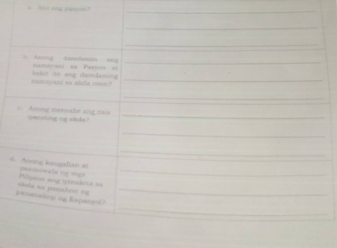Ano ang pasyon?_ 
_ 
_ 
b. Anong damdamin ang_ 
namayani sa Pasyon at 
bakit ito ang damdaming 
namayani sa akda noon? 
_ 
_ 
_ 
c. Anong mensahe ang nais 
iparating ng akda? 
_ 
_ 
d. Anong kaugalian at 
paniniwala ng mga_ 
Pilipino ang ipinakita sa 
ɑkia sa panahon ng_ 
_ 
pananakop ng Espanyol?