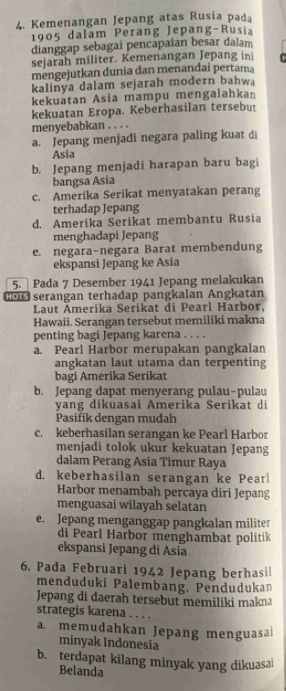 Kemenangan Jepang atas Rusia pada
1905 dalam Perang Jepang-Rusia
dianggap sebagai pencapaian besar dalam
sejarah militer. Kemenangan Jepang ini
mengejutkan dunia dan menandai pertama
kalinya dalam sejarah modern bahwa
kekuatan Asia mampu mengalahkan
kekuatan Eropa. Keberhasilan tersebut
menyebabkan . . . .
a. Jepang menjadi negara paling kuat di
Asia
b. Jepang menjadi harapan baru bagi
bangsa Asia
c. Amerika Serikat menyatakan perang
terhadap Jepang
d. Amerika Serikat membantu Rusia
menghadapi Jepang
e. negara-negara Barat membendung
ekspansi Jepang ke Asia
5.  Pada 7 Desember 1941 Jepang melakukan
o serangan terhadap pangkalan Angkatan
Laut Ämerika Serikat di Pearl Harbor,
Hawaii. Serangan tersebut memiliki makna
penting bagi Jepang karena . . . .
a. Pearl Harbor merupakan pangkalan
angkatan laut utama dan terpenting
bagi Amerika Serikat
b. Jepang dapat menyerang pulau-pulau
yang dikuasai Amerika Serikat di
Pasifik dengan mudah
c. keberhasilan serangan ke Pearl Harbor
menjadi tolok ukur kekuatan Jepang
dalam Perang Asia Timur Raya
d. keberhasilan serangan ke Pear
Harbor menambah percaya diri Jepang
menguasai wilayah selatan
e. Jepang menganggap pangkalan militer
di Pearl Harbor menghambat politik
ekspansi Jepang di Asia
6. Pada Februari 1942 Jepang berhasil
menduduki Palembang. Pendudukan
Jepang di daerah tersebut memiliki makna
strategis karena . . . .
a. memudahkan Jepang menguasai
minyak Indonesia
b. terdapat kilang minyak yang dikuasai
Belanda