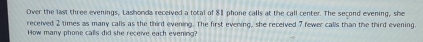 Over the last three evenings, Lashonda received a total of 81 phone calls at the call center. The second evening, she 
received 2 times as many calls as the third evening. The first evening, she received 7 fewer calls than the third evening. 
How many phone calls did she receive each evening?