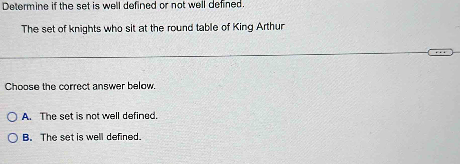 Determine if the set is well defined or not well defined.
The set of knights who sit at the round table of King Arthur
Choose the correct answer below.
A. The set is not well defined.
B. The set is well defined.