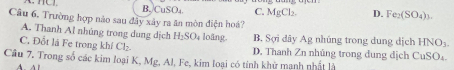 A. HCI. B. CuSO_4.
C. MgCl_2. D. Fe_2(SO_4)_3. 
Câu 6. Trường hợp nào sau đây xảy ra ăn mòn điện hoá?
A. Thanh Al nhúng trong dung dịch H_2SO_4 loãng. B. Sợi dây Ag nhúng trong dung dịch HNO_3.
C. Đốt lá Fe trong khí Cl_2. D. Thanh Zn nhúng trong dung dịch CuSO_4. 
Câu 7. Trong số các kim loại K, Mg, Al, Fe, kim loại có tính khử mạnh nhất là
A. Al