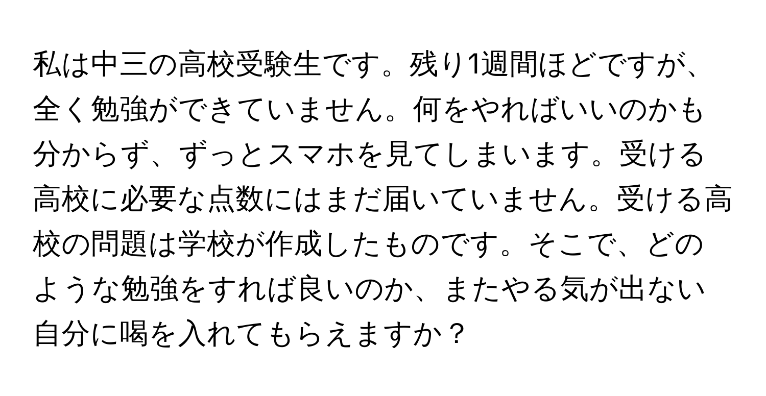 私は中三の高校受験生です。残り1週間ほどですが、全く勉強ができていません。何をやればいいのかも分からず、ずっとスマホを見てしまいます。受ける高校に必要な点数にはまだ届いていません。受ける高校の問題は学校が作成したものです。そこで、どのような勉強をすれば良いのか、またやる気が出ない自分に喝を入れてもらえますか？