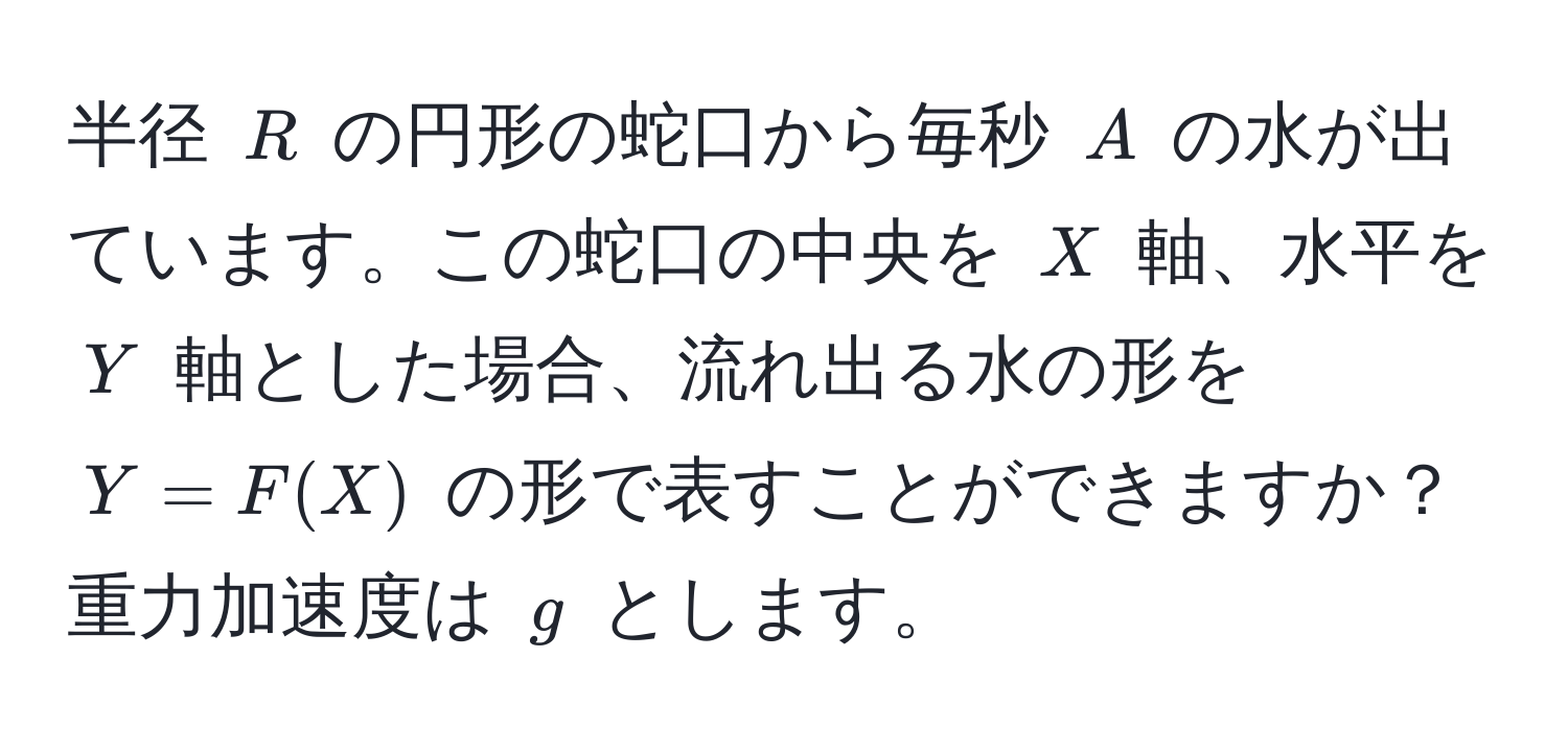 半径 $R$ の円形の蛇口から毎秒 $A$ の水が出ています。この蛇口の中央を $X$ 軸、水平を $Y$ 軸とした場合、流れ出る水の形を $Y = F(X)$ の形で表すことができますか？重力加速度は $g$ とします。