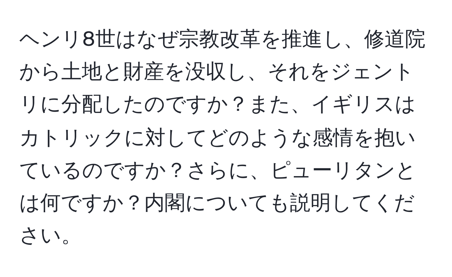 ヘンリ8世はなぜ宗教改革を推進し、修道院から土地と財産を没収し、それをジェントリに分配したのですか？また、イギリスはカトリックに対してどのような感情を抱いているのですか？さらに、ピューリタンとは何ですか？内閣についても説明してください。