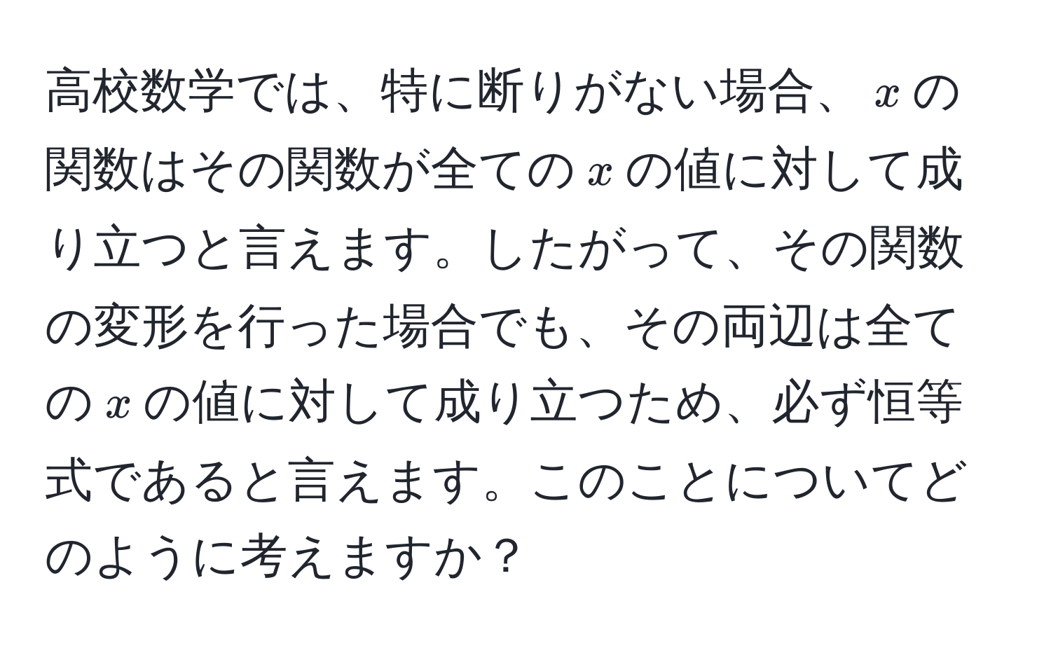 高校数学では、特に断りがない場合、( x )の関数はその関数が全ての( x )の値に対して成り立つと言えます。したがって、その関数の変形を行った場合でも、その両辺は全ての( x )の値に対して成り立つため、必ず恒等式であると言えます。このことについてどのように考えますか？