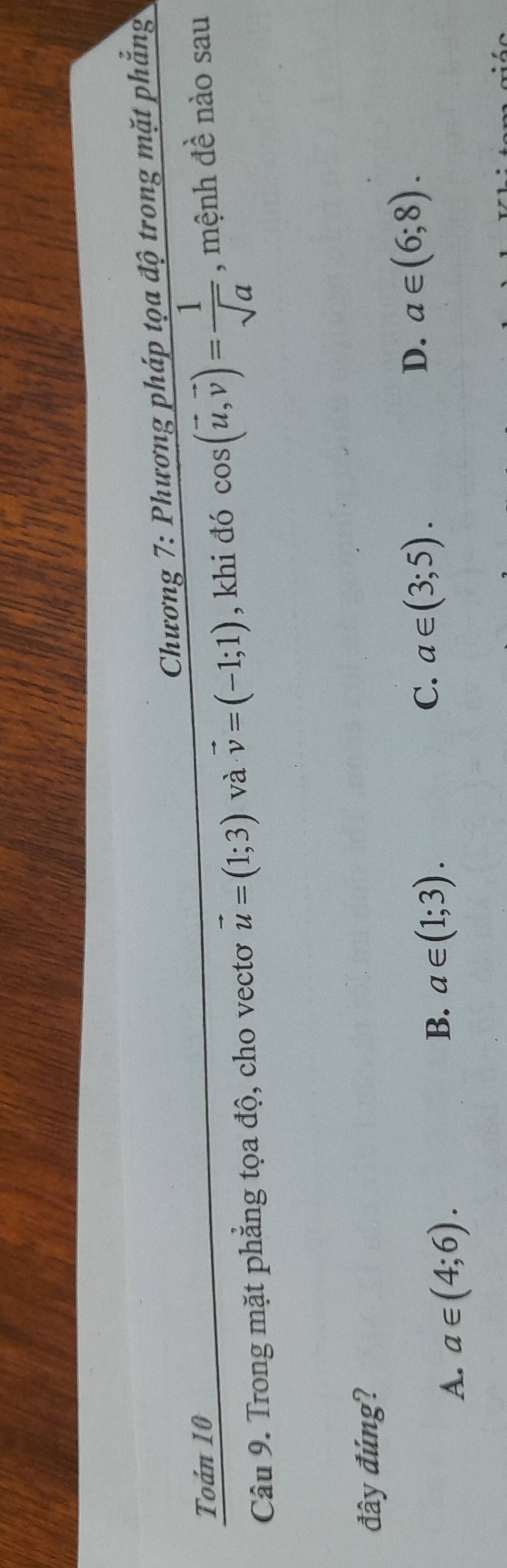 Chương 7: Phương pháp t ọa a dwidehat Q trong mặt phắng
Toán 10
Câu 9. Trong mặt phẳng tọa độ, cho vectơ vector u=(1;3) và vector v=(-1;1) , khi đó cos (vector u,vector v)= 1/sqrt(a)  , mệnh đề nào sau
đây đúng?
A. a∈ (4;6).
B. a∈ (1;3).
C. a∈ (3;5).
D. a∈ (6;8).