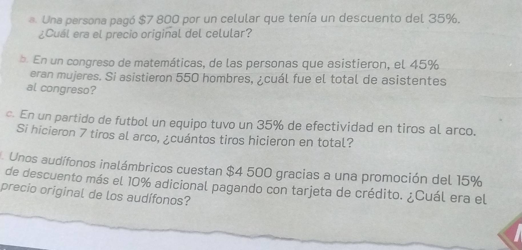 Una persona pagó $7 800 por un celular que tenía un descuento del 35%. 
¿Cuál era el precio original del celular? 
b. En un congreso de matemáticas, de las personas que asistieron, el 45%
eran mujeres. Si asistieron 550 hombres, ¿cuál fue el total de asistentes 
al congreso? 
c. En un partido de futbol un equipo tuvo un 35% de efectividad en tiros al arco. 
Si hicieron 7 tiros al arco, ¿cuántos tiros hicieron en total? 
Unos audífonos inalámbricos cuestan $4 500 gracias a una promoción del 15%
de descuento más el 10% adicional pagando con tarjeta de crédito. ¿Cuál era el 
precio original de los audífonos?