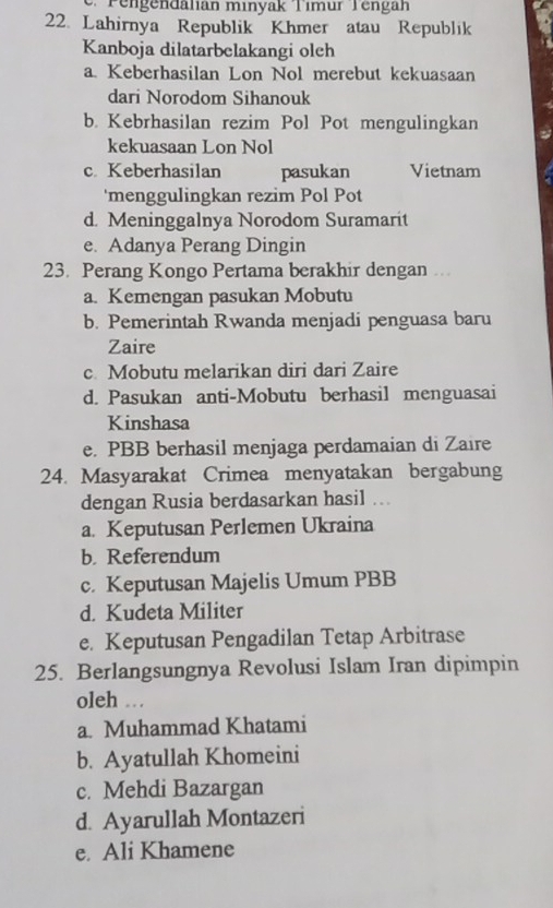 Pengendanan minyak Timur Tengan
22. Lahirnya Republik Khmer atau Republik
Kanboja dilatarbelakangi olch
a. Keberhasilan Lon Nol merebut kekuasaan
dari Norodom Sihanouk
b. Kebrhasilan rezim Pol Pot mengulingkan
kekuasaan Lon Nol
c. Keberhasilan pasukan Vietnam
'menggulingkan rezim Pol Pot
d. Meninggalnya Norodom Suramarit
e. Adanya Perang Dingin
23. Perang Kongo Pertama berakhir dengan …
a. Kemengan pasukan Mobutu
b. Pemerintah Rwanda menjadi penguasa baru
Zaire
c. Mobutu melarikan diri dari Zaire
d. Pasukan anti-Mobutu berhasil menguasai
Kinshasa
e. PBB berhasil menjaga perdamaian di Zaire
24. Masyarakat Crimea menyatakan bergabung
dengan Rusia berdasarkan hasil ...
a. Keputusan Perlemen Ukraina
b. Referendum
c. Keputusan Majelis Umum PBB
d. Kudeta Militer
e. Keputusan Pengadilan Tetap Arbitrase
25. Berlangsungnya Revolusi Islam Iran dipimpin
oleh …
a. Muhammad Khatami
b. Ayatullah Khomeini
c. Mehdi Bazargan
d. Ayarullah Montazeri
e. Ali Khamene