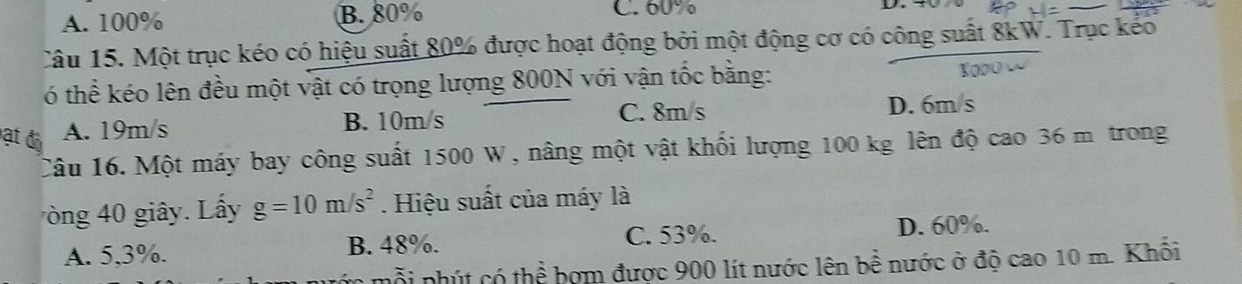 A. 100% B. 80%
C. 60%
Câu 15. Một trục kéo có hiệu suất 80% được hoạt động bởi một động cơ có công suất 8kW. Trục kếo
ó thể kéo lên đều một vật có trọng lượng 800N với vận tốc bằng:
ạt đ A. 19m/s
B. 10m/s C. 8m/s D. 6m/s
Câu 16. Một máy bay công suất 1500 W, nâng một vật khối lượng 100 kg lên độ cao 36 m trong
ng 40 giây. Lây g=10m/s^2. Hiệu suất của máy là
C. 53%. D. 60%.
A. 5, 3%. B. 48%.
nỗi phút có thể bợm được 900 lít nước lên bể nước ở độ cao 10 m. Khối