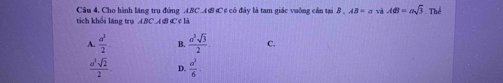 Cho hình lăng trụ đứng ABC. AB C ¢ có đáy là tam giác vuông cân tại B , AB=a và Aphi B=asqrt(3) Thể
tích khối lăng trụ ABC. ABC ¢ là
A.  a^3/2 .  a^3sqrt(3)/2 . C.
B.
 a^3sqrt(2)/2 .
D.  a^3/6 .