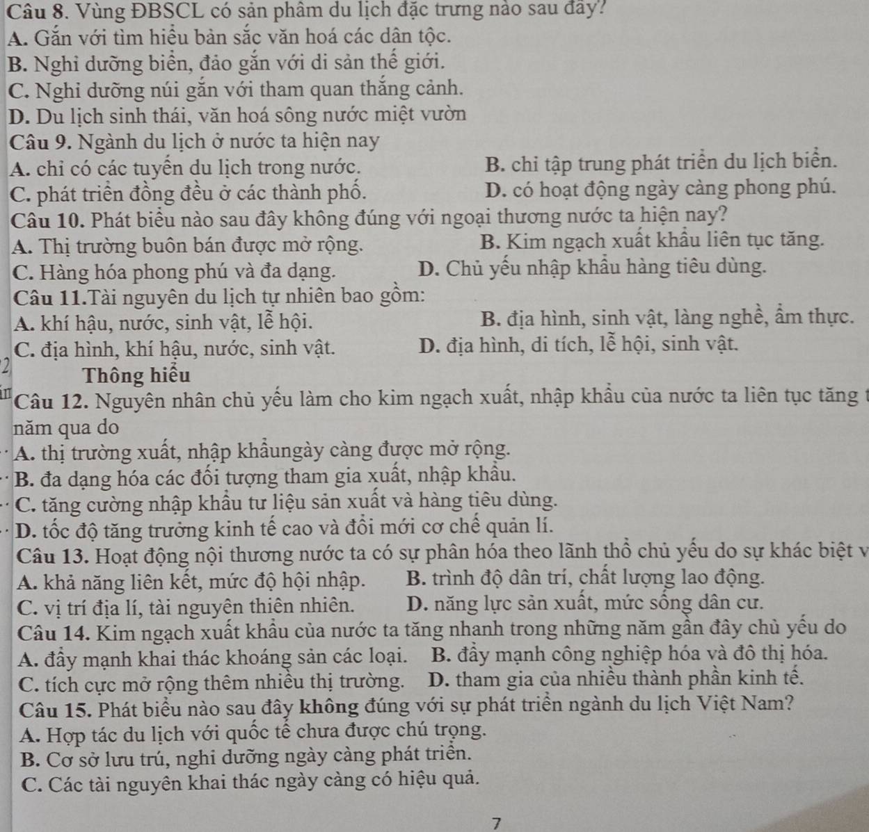 Vùng ĐBSCL có sản phâm du lịch đặc trưng nào sau đây?
A. Gắn với tìm hiều bản sắc văn hoá các dân tộc.
B. Nghỉ dưỡng biển, đảo gắn với di sản thế giới.
C. Nghi dưỡng núi gắn với tham quan thắng cảnh.
D. Du lịch sinh thái, văn hoá sông nước miệt vườn
Câu 9. Ngành du lịch ở nước ta hiện nay
A. chỉ có các tuyên du lịch trong nước. B. chi tập trung phát triển du lịch biển.
C. phát triển đồng đều ở các thành phố. D. có hoạt động ngày càng phong phú.
Câu 10. Phát biểu nào sau đây không đúng với ngoại thương nước ta hiện nay?
A. Thị trường buôn bán được mở rộng. B. Kim ngạch xuất khẩu liên tục tăng.
C. Hàng hóa phong phú và đa dạng. D. Chủ yếu nhập khẩu hàng tiêu dùng.
Câu 11.Tài nguyên du lịch tự nhiên bao gồm:
A. khí hậu, nước, sinh vật, lễ hội. B. địa hình, sinh vật, làng nghề, ẩm thực.
C. địa hình, khí hậu, nước, sinh vật. D. địa hình, di tích, lễ hội, sinh vật.
2 Thông hiểu
Câu 12. Nguyên nhân chủ yếu làm cho kim ngạch xuất, nhập khẩu của nước ta liên tục tăng t
năm qua do
A. thị trường xuất, nhập khẩungày càng được mở rộng.
B. đa dạng hóa các đối tượng tham gia xuất, nhập khẩu.
C. tăng cường nhập khẩu tư liệu sản xuất và hàng tiêu dùng.
D. tốc độ tăng trưởng kinh tế cao và đổi mới cơ chế quản lí.
Câu 13. Hoạt động nội thương nước ta có sự phân hóa theo lãnh thổ chủ yếu do sự khác biệt và
A. khả năng liên kết, mức độ hội nhập.  B. trình độ dân trí, chất lượng lao động.
C. vị trí địa lí, tài nguyên thiên nhiên. D. năng lực sản xuất, mức sống dân cư.
Câu 14. Kim ngạch xuất khẩu của nước ta tăng nhanh trong những năm gần đây chủ yếu do
A. đầy mạnh khai thác khoáng sản các loại.  B. đầy mạnh công nghiệp hóa và đô thị hóa.
C. tích cực mở rộng thêm nhiêu thị trường. D. tham gia của nhiều thành phần kinh tế.
Câu 15. Phát biểu nào sau đây không đúng với sự phát triển ngành du lịch Việt Nam?
A. Hợp tác du lịch với quốc tế chưa được chú trọng.
B. Cơ sở lưu trú, nghi dưỡng ngày càng phát triển.
C. Các tài nguyên khai thác ngày càng có hiệu quả.
7