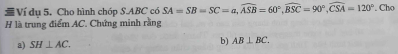 ≡Ví dụ 5. Cho hình chóp S. ABC có SA=SB=SC=a, widehat ASB=60°, widehat BSC=90°, widehat CSA=120°. Cho 
H là trung điểm AC. Chứng minh rằng 
a) SH⊥ AC. 
b) AB⊥ BC.