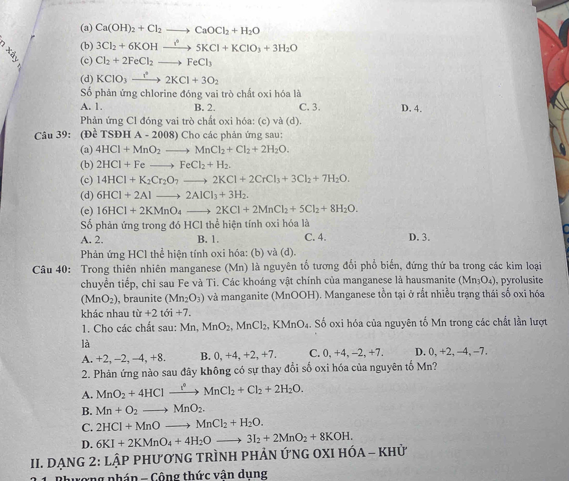 (a) Ca(OH)_2+Cl_2to CaOCl_2+H_2O
X_c
(b) 3Cl_2+6KOHxrightarrow t°5KCl+KClO_3+3H_2O
(c) Cl_2+2FeCl_2to FeCl_3
(d) KClO_3xrightarrow t°2KCl+3O_2
Số phản ứng chlorine đóng vai trò chất oxi hóa là
A. 1. B. 2. C. 3. D. 4.
Phản ứng Cl đóng vai trò chất oxi hóa: (c) và (d).
Câu 39: (Đề TSĐH A - 2008) Cho các phản ứng sau:
(a) 4HCl+MnO_2to MnCl_2+Cl_2+2H_2O.
(b) 2HCl+Feto FeCl_2+H_2.
(c) 14HCl+K_2Cr_2O_7to 2KCl+2CrCl_3+3Cl_2+7H_2O.
(d) 6HCl+2Alto 2AlCl_3+3H_2.
(e) 16HCl+2KMnO_4to 2KCl+2MnCl_2+5Cl_2+8H_2O.
Số phản ứng trong đó HCl thể hiện tính oxi hóa là
A. 2. B. 1. C. 4. D. 3.
Phản ứng HCl thể hiện tính oxi hóa: (b) và (d).
Câu 40: Trong thiên nhiên manganese (Mn) là nguyên tố tương đối phổ biến, đứng thứ ba trong các kim loại
chuyển tiếp, chỉ sau Fe và Ti. Các khoáng vật chính của manganese là hausmanite (Mn_3O_4) ), pyrolusite
(MnO_2) , braunite (Mn_2O_3) và manganite (MnOOH). Manganese tồn tại ở rất nhiều trạng thái số oxi hóa
khác nhau tir+2toi+7.
1. Cho các chất sau: MT 1 MnO_2, ,MnCl_2 , KMnO₄. Số oxi hóa của nguyên tố Mn trong các chất lần lượt
là
A. +2, -2, -4, +8. B. 0, +4, +2, +7. C. 0, +4, -2, +7. D. 0, +2, -4, −7.
2. Phản ứng nào sau đây không có sự thay đổi số oxi hóa của nguyên tố Mn?
A. MnO_2+4HClxrightarrow f^0MnCl_2+Cl_2+2H_2O.
B. Mn+O_2to MnO_2.
C. 2HCl+MnOto MnCl_2+H_2O.
D. 6KI+2KMnO_4+4H_2Oto 3I_2+2MnO_2+8KOH.
II. DẠNG 2: Lhat APPHU'O'N *G tRÌNH PHẢN ỨNG OXI HÓA - KHử
Bhương pháp - Công thức vân dung