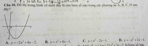 4
4
4
Câu 10. Đồ thị trong hình vẽ dưới đẩy là của hàm số nào trong các phương án A, B, C, D sau
dây?
A. y=-2x^2+4x-2. B. y=x^2+4x-1. C. y=x^2-2x-1. D. y=-x^2+2x-1....(m-2)x^2+3x-1 là hàm số bậc