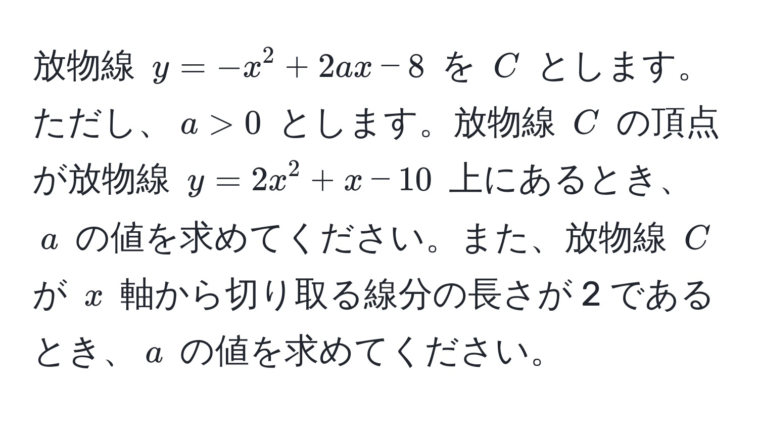 放物線 $y = -x^2 + 2ax - 8$ を $C$ とします。ただし、$a > 0$ とします。放物線 $C$ の頂点が放物線 $y = 2x^2 + x - 10$ 上にあるとき、$a$ の値を求めてください。また、放物線 $C$ が $x$ 軸から切り取る線分の長さが 2 であるとき、$a$ の値を求めてください。