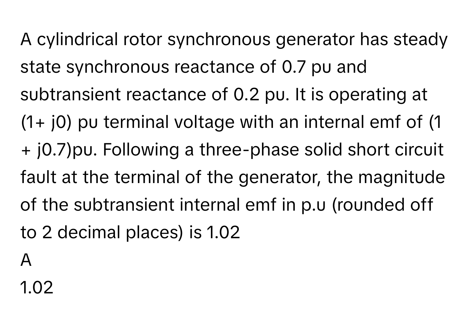 A cylindrical rotor synchronous generator has steady state synchronous reactance of 0.7 pu and subtransient reactance of 0.2 pu. It is operating at (1+ j0) pu terminal voltage with an internal emf of (1 + j0.7)pu. Following a three-phase solid short circuit fault at the terminal of the generator, the magnitude of the subtransient internal emf in p.u (rounded off to 2 decimal places) is 1.02

A  
1.02