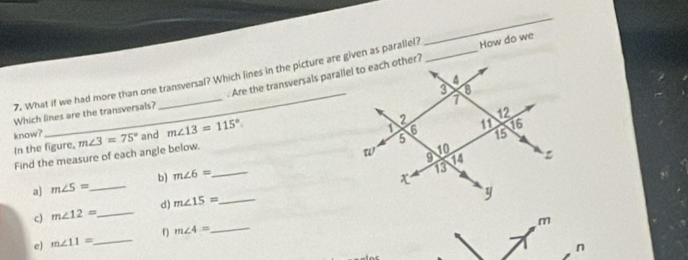 What if we had more than one transversal? Which lines in the picture are given as parallel? _How do we 
. Are the transversals parallel to each other? 
Which lines are the transversals? 
know? 
In the figure, m∠ 3=75° and m∠ 13=115°
Find the measure of each angle below. 
a) m∠ S= _ b) m∠ 6= _ 
c) m∠ 12= _ d) m∠ 15= _ 
e) m∠ 11= _ f m∠ 4= _ 
n